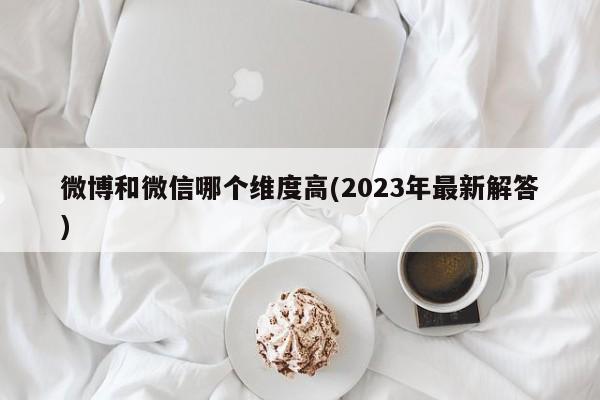 微博和微信哪个维度高(2023年最新解答)  第1张