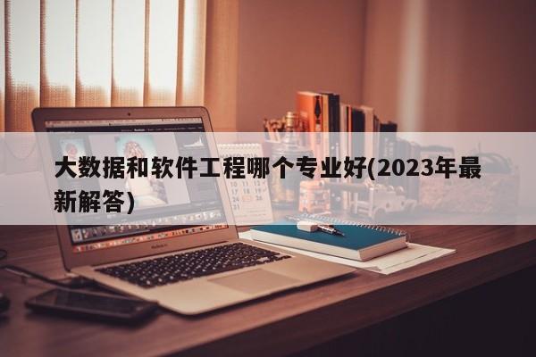 大数据和软件工程哪个专业好(2023年最新解答)  第1张