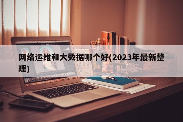 网络运维和大数据哪个好(2023年最新整理)  第1张