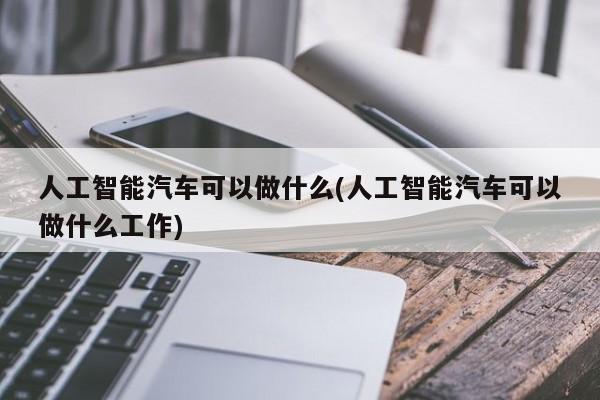 人工智能汽车可以做什么(人工智能汽车可以做什么工作)  第1张