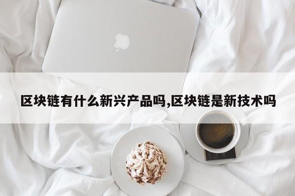 区块链有什么新兴产品吗,区块链是新技术吗