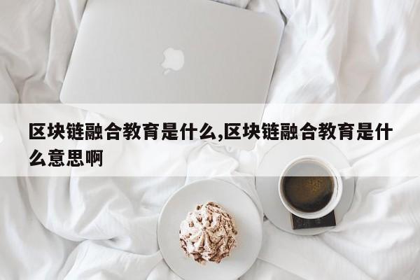 区块链融合教育是什么,区块链融合教育是什么意思啊