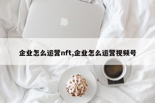 企业怎么运营nft,企业怎么运营视频号