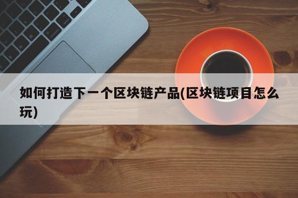 如何打造下一个区块链产品(区块链项目怎么玩)