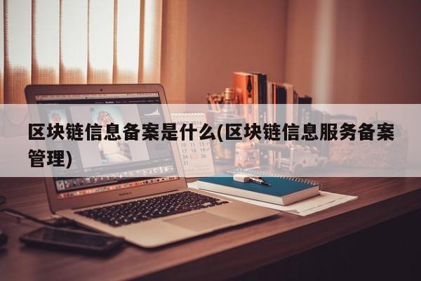 区块链信息备案是什么(区块链信息服务备案管理)