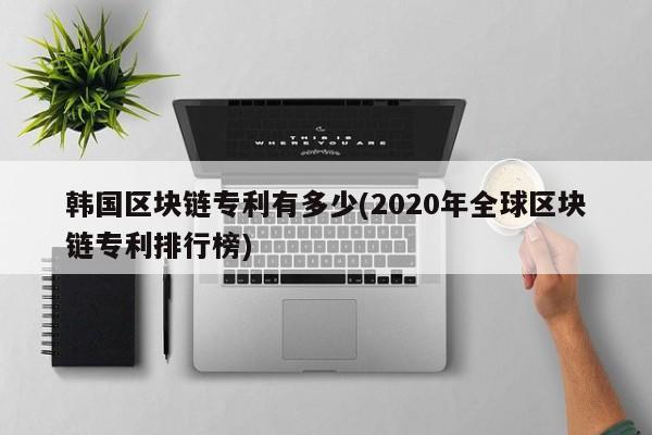 韩国区块链专利有多少(2020年全球区块链专利排行榜)