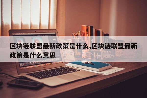 区块链联盟最新政策是什么,区块链联盟最新政策是什么意思