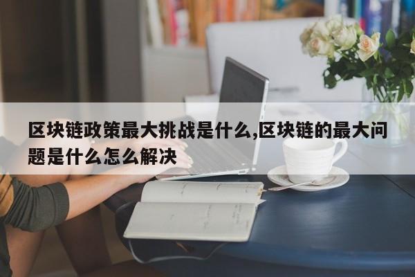 区块链政策最大挑战是什么,区块链的最大问题是什么怎么解决