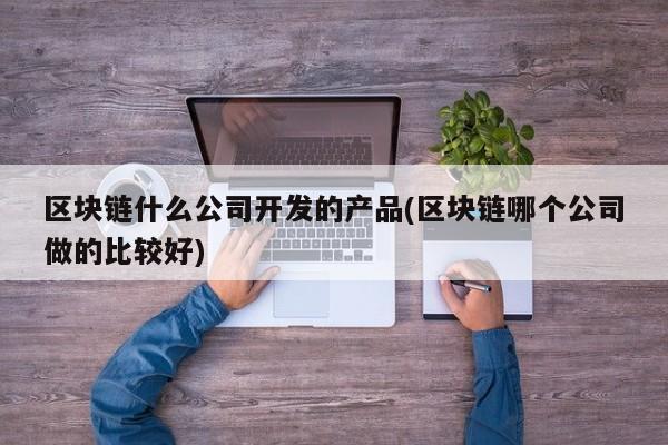 区块链什么公司开发的产品(区块链哪个公司做的比较好)