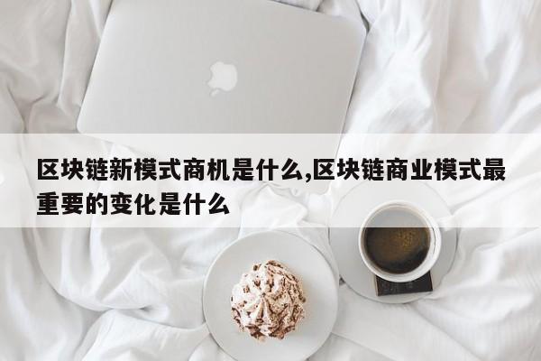 区块链新模式商机是什么,区块链商业模式最重要的变化是什么