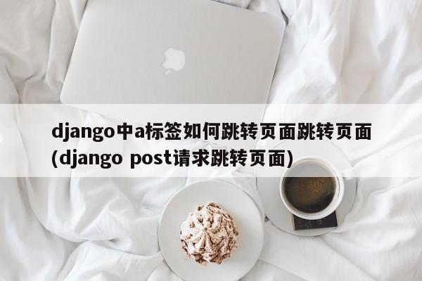 django中a标签如何跳转页面跳转页面(django post请求跳转页面)  第1张