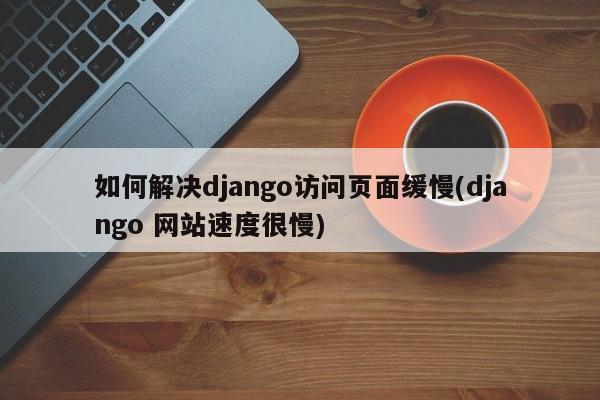 如何解决django访问页面缓慢(django 网站速度很慢)  第1张