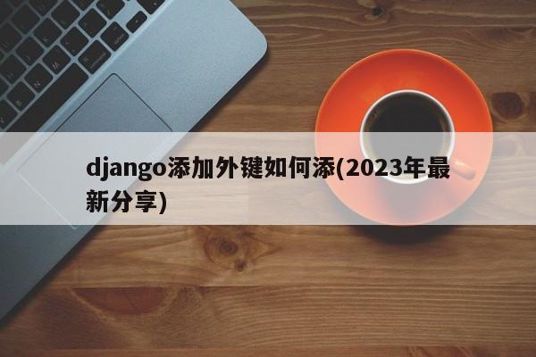 django添加外键如何添(2023年最新分享)  第1张