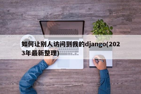 如何让别人访问到我的django(2023年最新整理)  第1张