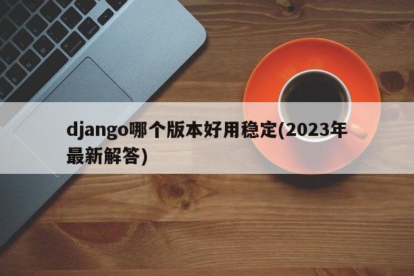 django哪个版本好用稳定(2023年最新解答)  第1张