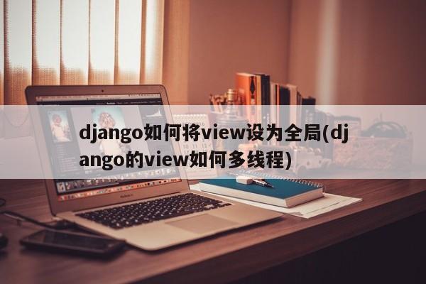 django如何将view设为全局(django的view如何多线程)  第1张