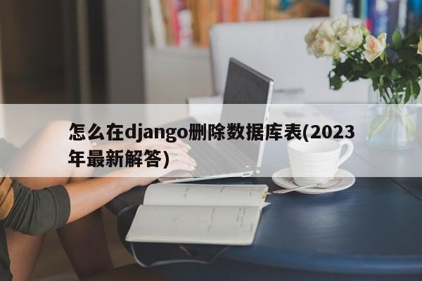 怎么在django删除数据库表(2023年最新解答)  第1张