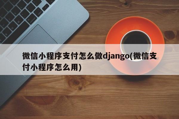 微信小程序支付怎么做django(微信支付小程序怎么用)  第1张