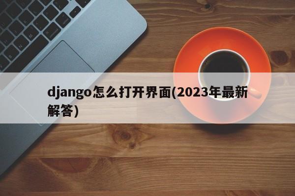 django怎么打开界面(2023年最新解答)  第1张