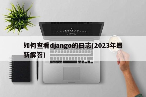 如何查看django的日志(2023年最新解答)  第1张