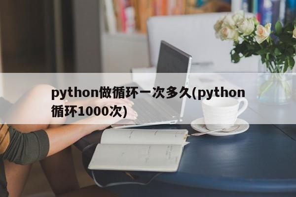 python做循环一次多久(python循环1000次)  第1张