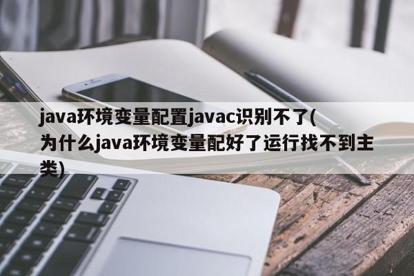 java环境变量配置javac识别不了(为什么java环境变量配好了运行找不到主类)  第1张