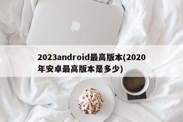 2023android最高版本(2020年安卓最高版本是多少)  第1张