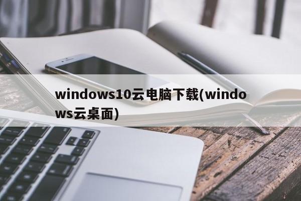 windows10云电脑下载(windows云桌面)  第1张