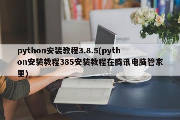 python安装教程3.8.5(python安装教程385安装教程在腾讯电脑管家里)  第1张