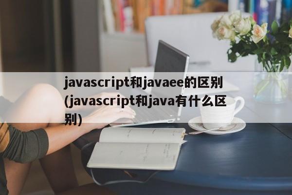 javascript和javaee的区别(javascript和java有什么区别)  第1张