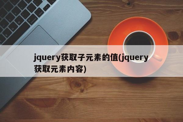 jquery获取子元素的值(jquery获取元素内容)  第1张