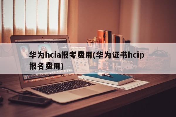 华为hcia报考费用(华为证书hcip 报名费用)  第1张