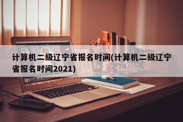 计算机二级辽宁省报名时间(计算机二级辽宁省报名时间2021)  第1张