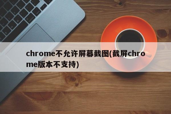 chrome不允许屏幕截图(截屏chrome版本不支持)  第1张