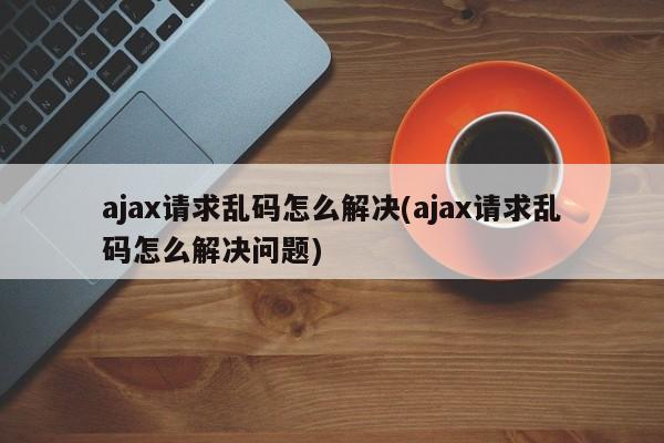 ajax请求乱码怎么解决(ajax请求乱码怎么解决问题)  第1张