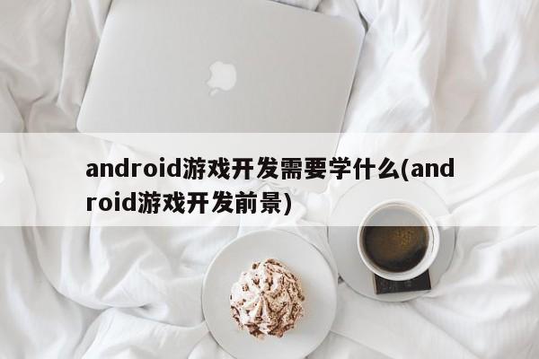 android游戏开发需要学什么(android游戏开发前景)  第1张