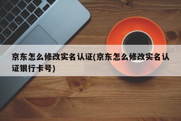 京东怎么修改实名认证(京东怎么修改实名认证银行卡号)  第1张