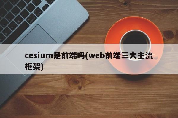 cesium是前端吗(web前端三大主流框架)  第1张