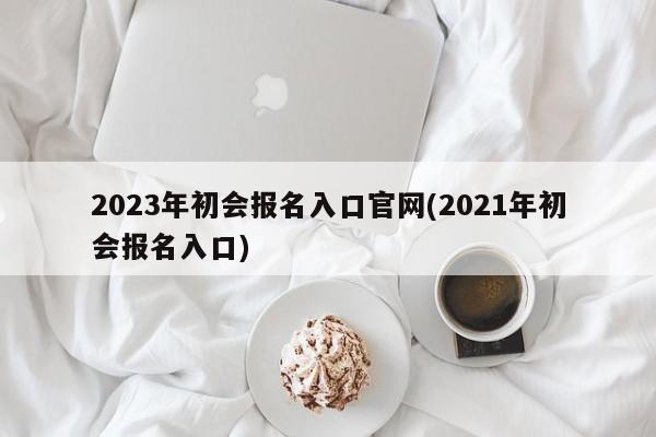 2023年初会报名入口官网(2021年初会报名入口)  第1张