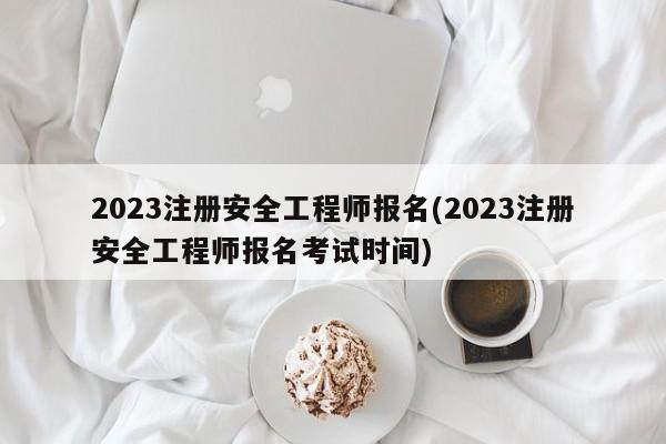 2023注册安全工程师报名(2023注册安全工程师报名考试时间)  第1张