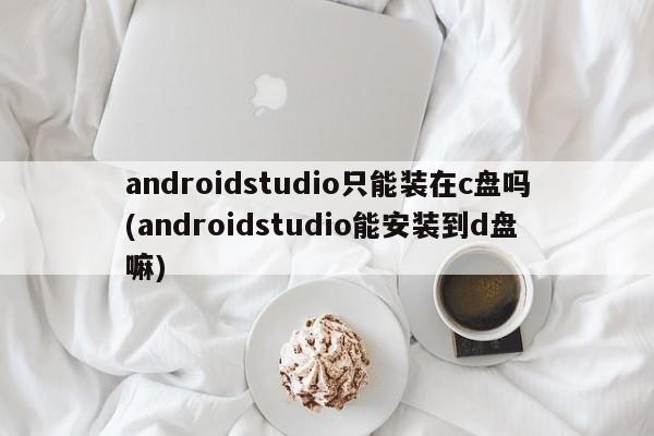 androidstudio只能装在c盘吗(androidstudio能安装到d盘嘛)  第1张