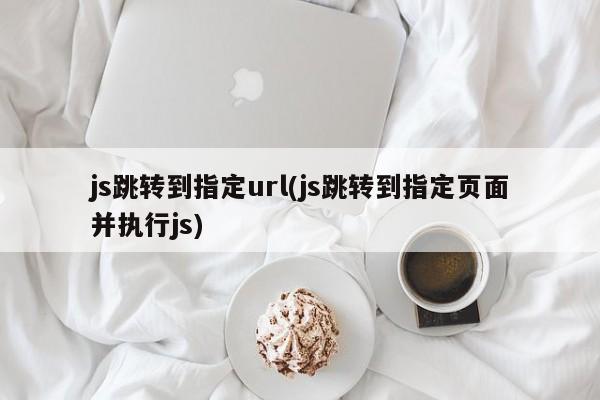 js跳转到指定url(js跳转到指定页面并执行js)  第1张