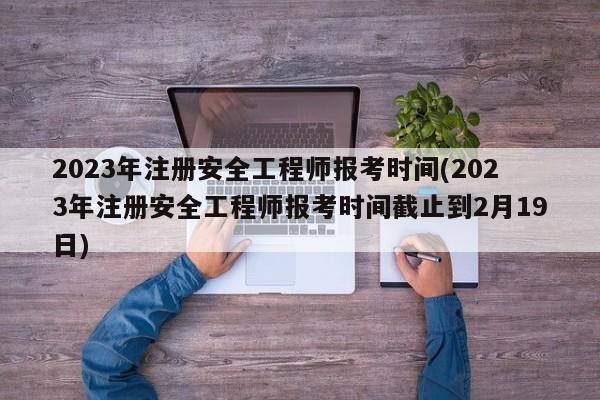 2023年注册安全工程师报考时间(2023年注册安全工程师报考时间截止到2月19日)  第1张