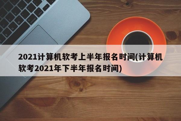 2021计算机软考上半年报名时间(计算机软考2021年下半年报名时间)  第1张