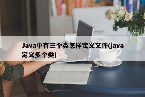 Java中有三个类怎样定义文件(java定义多个类)  第1张