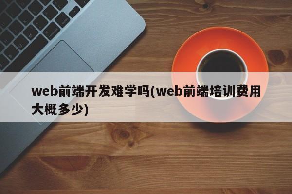 web前端开发难学吗(web前端培训费用大概多少)  第1张