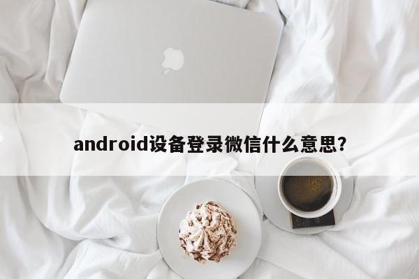 android设备登录微信什么意思？  第1张