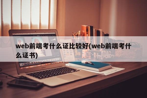 web前端考什么证比较好(web前端考什么证书)  第1张