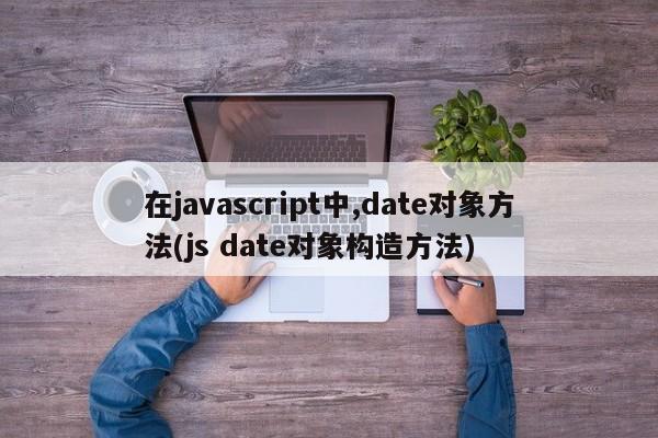 在javascript中,date对象方法(js date对象构造方法)  第1张