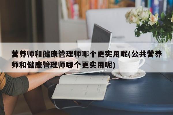 营养师和健康管理师哪个更实用呢(公共营养师和健康管理师哪个更实用呢)  第1张